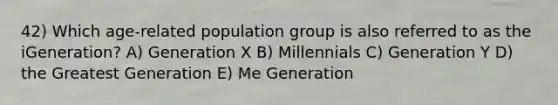 42) Which age-related population group is also referred to as the iGeneration? A) Generation X B) Millennials C) Generation Y D) the Greatest Generation E) Me Generation