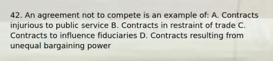 42. An agreement not to compete is an example of: A. Contracts injurious to public service B. Contracts in restraint of trade C. Contracts to influence fiduciaries D. Contracts resulting from unequal bargaining power