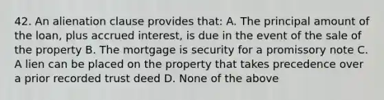 42. An alienation clause provides that: A. The principal amount of the loan, plus accrued interest, is due in the event of the sale of the property B. The mortgage is security for a promissory note C. A lien can be placed on the property that takes precedence over a prior recorded trust deed D. None of the above