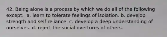 42. Being alone is a process by which we do all of the following except: ​ a. learn to tolerate feelings of isolation. b. develop strength and self-reliance. c. develop a deep understanding of ourselves. d. reject the social overtures of others.