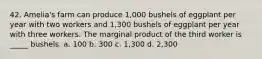 42. Amelia's farm can produce 1,000 bushels of eggplant per year with two workers and 1,300 bushels of eggplant per year with three workers. The marginal product of the third worker is _____ bushels. a. 100 b. 300 c. 1,300 d. 2,300