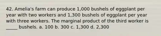 42. Amelia's farm can produce 1,000 bushels of eggplant per year with two workers and 1,300 bushels of eggplant per year with three workers. The marginal product of the third worker is _____ bushels. a. 100 b. 300 c. 1,300 d. 2,300