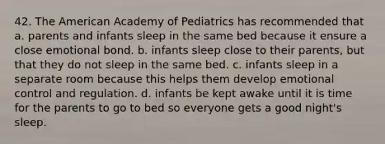 42. The American Academy of Pediatrics has recommended that a. parents and infants sleep in the same bed because it ensure a close emotional bond. b. infants sleep close to their parents, but that they do not sleep in the same bed. c. infants sleep in a separate room because this helps them develop emotional control and regulation. d. infants be kept awake until it is time for the parents to go to bed so everyone gets a good night's sleep.