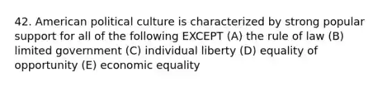 42. American political culture is characterized by strong popular support for all of the following EXCEPT (A) the rule of law (B) limited government (C) individual liberty (D) equality of opportunity (E) economic equality