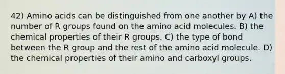 42) Amino acids can be distinguished from one another by A) the number of R groups found on the amino acid molecules. B) the chemical properties of their R groups. C) the type of bond between the R group and the rest of the amino acid molecule. D) the chemical properties of their amino and carboxyl groups.