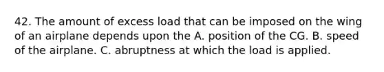 42. The amount of excess load that can be imposed on the wing of an airplane depends upon the A. position of the CG. B. speed of the airplane. C. abruptness at which the load is applied.