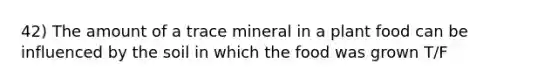 42) The amount of a trace mineral in a plant food can be influenced by the soil in which the food was grown T/F