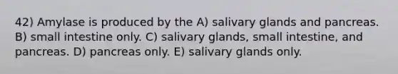 42) Amylase is produced by the A) salivary glands and pancreas. B) small intestine only. C) salivary glands, small intestine, and pancreas. D) pancreas only. E) salivary glands only.