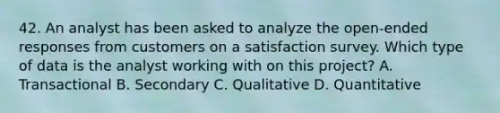 42. An analyst has been asked to analyze the open-ended responses from customers on a satisfaction survey. Which type of data is the analyst working with on this project? A. Transactional B. Secondary C. Qualitative D. Quantitative