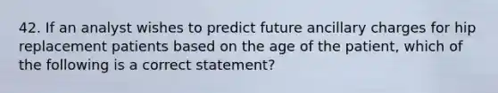 42. If an analyst wishes to predict future ancillary charges for hip replacement patients based on the age of the patient, which of the following is a correct statement?