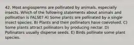 42. Most angiosperms are pollinated by animals, especially insects. Which of the following statements about animals and pollination is FALSE? A) Some plants are pollinated by a single insect species. B) Plants and their pollinators have coevolved. C) Some plants attract pollinators by producing nectar. D) Pollinators usually disperse seeds. E) Birds pollinate some plant species.