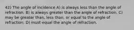 42) The angle of incidence A) is always less than the angle of refraction. B) is always greater than the angle of refraction. C) may be greater than, less than, or equal to the angle of refraction. D) must equal the angle of refraction.