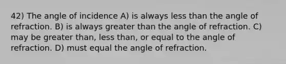 42) The angle of incidence A) is always less than the angle of refraction. B) is always greater than the angle of refraction. C) may be greater than, less than, or equal to the angle of refraction. D) must equal the angle of refraction.