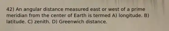 42) An angular distance measured east or west of a prime meridian from the center of Earth is termed A) longitude. B) latitude. C) zenith. D) Greenwich distance.