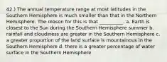 42.) The annual temperature range at most latitudes in the Southern Hemisphere is much smaller than that in the Northern Hemisphere. The reason for this is that __________. a. Earth is closest to the Sun during the Southern Hemisphere summer b. rainfall and cloudiness are greater in the Southern Hemisphere c. a greater proportion of the land surface is mountainous in the Southern Hemisphere d. there is a greater percentage of water surface in the Southern Hemisphere