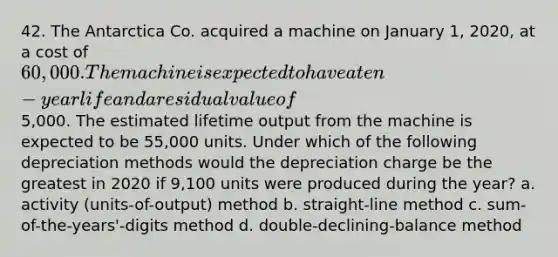 42. The Antarctica Co. acquired a machine on January 1, 2020, at a cost of 60,000. The machine is expected to have a ten-year life and a residual value of5,000. The estimated lifetime output from the machine is expected to be 55,000 units. Under which of the following depreciation methods would the depreciation charge be the greatest in 2020 if 9,100 units were produced during the year? a. activity (units-of-output) method b. straight-line method c. sum-of-the-years'-digits method d. double-declining-balance method