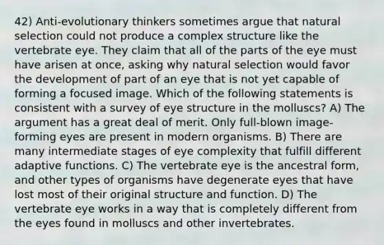 42) Anti-evolutionary thinkers sometimes argue that natural selection could not produce a complex structure like the vertebrate eye. They claim that all of the parts of the eye must have arisen at once, asking why natural selection would favor the development of part of an eye that is not yet capable of forming a focused image. Which of the following statements is consistent with a survey of eye structure in the molluscs? A) The argument has a great deal of merit. Only full-blown image-forming eyes are present in modern organisms. B) There are many intermediate stages of eye complexity that fulfill different adaptive functions. C) The vertebrate eye is the ancestral form, and other types of organisms have degenerate eyes that have lost most of their original structure and function. D) The vertebrate eye works in a way that is completely different from the eyes found in molluscs and other invertebrates.