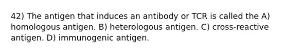 42) The antigen that induces an antibody or TCR is called the A) homologous antigen. B) heterologous antigen. C) cross-reactive antigen. D) immunogenic antigen.