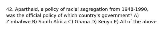 42. Apartheid, a policy of racial segregation from 1948-1990, was the official policy of which country's government? A) Zimbabwe B) South Africa C) Ghana D) Kenya E) All of the above