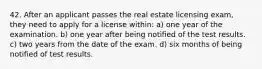 42. After an applicant passes the real estate licensing exam, they need to apply for a license within: a) one year of the examination. b) one year after being notified of the test results. c) two years from the date of the exam. d) six months of being notified of test results.