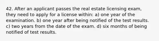 42. After an applicant passes the real estate licensing exam, they need to apply for a license within: a) one year of the examination. b) one year after being notified of the test results. c) two years from the date of the exam. d) six months of being notified of test results.