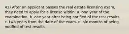 42) After an applicant passes the real estate licensing exam, they need to apply for a license within: a. one year of the examination. b. one year after being notified of the test results. c. two years from the date of the exam. d. six months of being notified of test results.