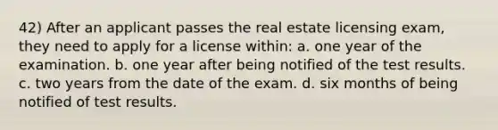 42) After an applicant passes the real estate licensing exam, they need to apply for a license within: a. one year of the examination. b. one year after being notified of the test results. c. two years from the date of the exam. d. six months of being notified of test results.