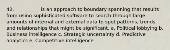 42. __________ is an approach to boundary spanning that results from using sophisticated software to search through large amounts of internal and external data to spot patterns, trends, and relationships that might be significant. a. Political lobbying b. Business intelligence c. Strategic uncertainty d. Predictive analytics e. Competitive intelligence