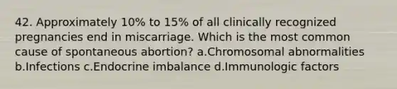 42. Approximately 10% to 15% of all clinically recognized pregnancies end in miscarriage. Which is the most common cause of spontaneous abortion? a.Chromosomal abnormalities b.Infections c.Endocrine imbalance d.Immunologic factors