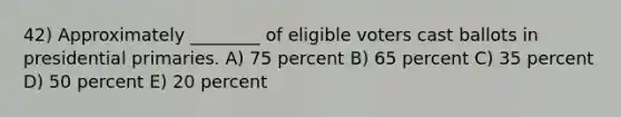 42) Approximately ________ of eligible voters cast ballots in presidential primaries. A) 75 percent B) 65 percent C) 35 percent D) 50 percent E) 20 percent