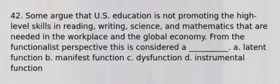 42. Some argue that U.S. education is not promoting the high-level skills in reading, writing, science, and mathematics that are needed in the workplace and the global economy. From the functionalist perspective this is considered a __________.​ a. ​latent function b. ​manifest function c. ​dysfunction d. ​instrumental function