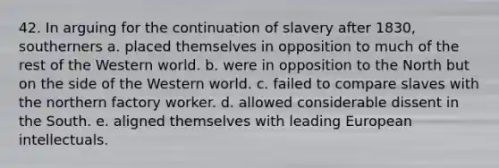 42. In arguing for the continuation of slavery after 1830, southerners a. placed themselves in opposition to much of the rest of the Western world. b. were in opposition to the North but on the side of the Western world. c. failed to compare slaves with the northern factory worker. d. allowed considerable dissent in the South. e. aligned themselves with leading European intellectuals.