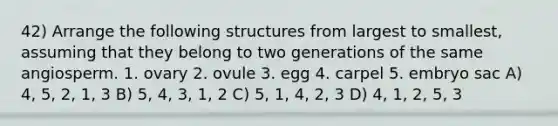 42) Arrange the following structures from largest to smallest, assuming that they belong to two generations of the same angiosperm. 1. ovary 2. ovule 3. egg 4. carpel 5. embryo sac A) 4, 5, 2, 1, 3 B) 5, 4, 3, 1, 2 C) 5, 1, 4, 2, 3 D) 4, 1, 2, 5, 3