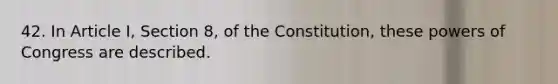 42. In Article I, Section 8, of the Constitution, these powers of Congress are described.