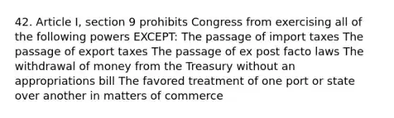 42. Article I, section 9 prohibits Congress from exercising all of the following powers EXCEPT: The passage of import taxes The passage of export taxes The passage of ex post facto laws The withdrawal of money from the Treasury without an appropriations bill The favored treatment of one port or state over another in matters of commerce