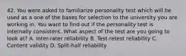 42. You were asked to familiarize personality test which will be used as a one of the bases for selection to the university you are working in. You want to find out if the personality test is internally consistent. What aspect of the test are you going to look at? A. Inter-rater reliability B. Test-retest reliability C. Content validity D. Split-half reliability