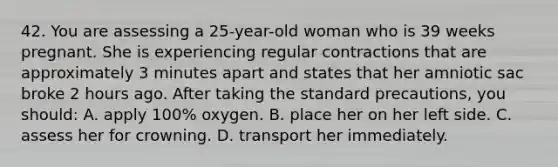 42. You are assessing a 25-year-old woman who is 39 weeks pregnant. She is experiencing regular contractions that are approximately 3 minutes apart and states that her amniotic sac broke 2 hours ago. After taking the standard precautions, you should: A. apply 100% oxygen. B. place her on her left side. C. assess her for crowning. D. transport her immediately.