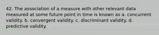 42. The association of a measure with other relevant data measured at some future point in time is known as a. concurrent validity. b. convergent validity. c. discriminant validity. d. predictive validity.