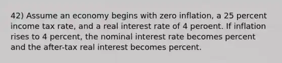 42) Assume an economy begins with zero inflation, a 25 percent income tax rate, and a real interest rate of 4 peroent. If inflation rises to 4 percent, the nominal interest rate becomes percent and the after-tax real interest becomes percent.