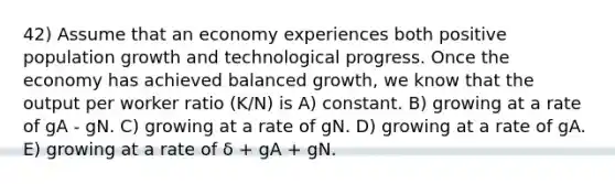 42) Assume that an economy experiences both positive population growth and technological progress. Once the economy has achieved balanced growth, we know that the output per worker ratio (K/N) is A) constant. B) growing at a rate of gA - gN. C) growing at a rate of gN. D) growing at a rate of gA. E) growing at a rate of δ + gA + gN.