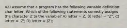 42) Assume that a program has the following variable definition: char letter; Which of the following statements correctly assigns the character Z to the variable? A) letter = Z; B) letter = "Z"; C) letter = 'Z'; D) letter = (Z);