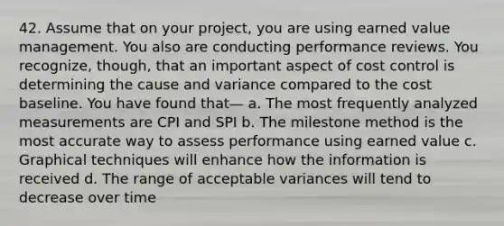 42. Assume that on your project, you are using earned value management. You also are conducting performance reviews. You recognize, though, that an important aspect of cost control is determining the cause and variance compared to the cost baseline. You have found that— a. The most frequently analyzed measurements are CPI and SPI b. The milestone method is the most accurate way to assess performance using earned value c. Graphical techniques will enhance how the information is received d. The range of acceptable variances will tend to decrease over time