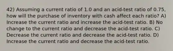 42) Assuming a current ratio of 1.0 and an acid-test ratio of 0.75, how will the purchase of inventory with cash affect each ratio? A) Increase the current ratio and increase the acid-test ratio. B) No change to the current ratio and decrease the acid-test ratio. C) Decrease the current ratio and decrease the acid-test ratio. D) Increase the current ratio and decrease the acid-test ratio.