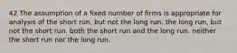 42 The assumption of a fixed number of firms is appropriate for analysis of the short run, but not the long run. the long run, but not the short run. both the short run and the long run. neither the short run nor the long run.