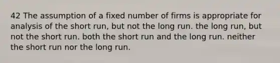 42 The assumption of a fixed number of firms is appropriate for analysis of the short run, but not the long run. the long run, but not the short run. both the short run and the long run. neither the short run nor the long run.