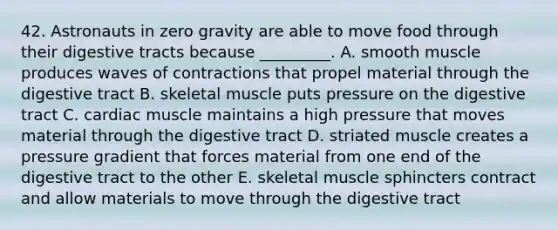 42. Astronauts in zero gravity are able to move food through their digestive tracts because _________. A. smooth muscle produces waves of contractions that propel material through the digestive tract B. skeletal muscle puts pressure on the digestive tract C. cardiac muscle maintains a high pressure that moves material through the digestive tract D. striated muscle creates a pressure gradient that forces material from one end of the digestive tract to the other E. skeletal muscle sphincters contract and allow materials to move through the digestive tract