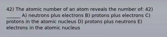 42) The atomic number of an atom reveals the number of: 42) ______ A) neutrons plus electrons B) protons plus electrons C) protons in the atomic nucleus D) protons plus neutrons E) electrons in the atomic nucleus