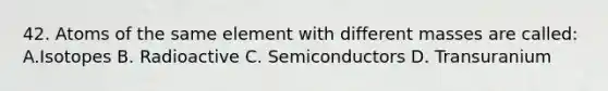 42. Atoms of the same element with different masses are called: A.Isotopes B. Radioactive C. Semiconductors D. Transuranium