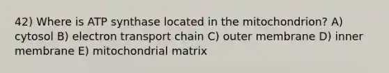 42) Where is ATP synthase located in the mitochondrion? A) cytosol B) electron transport chain C) outer membrane D) inner membrane E) mitochondrial matrix