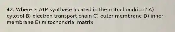 42. Where is ATP synthase located in the mitochondrion? A) cytosol B) electron transport chain C) outer membrane D) inner membrane E) mitochondrial matrix